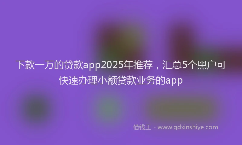 下款一万的贷款app2025年推荐，汇总5个黑户可快速办理小额贷款业务的app