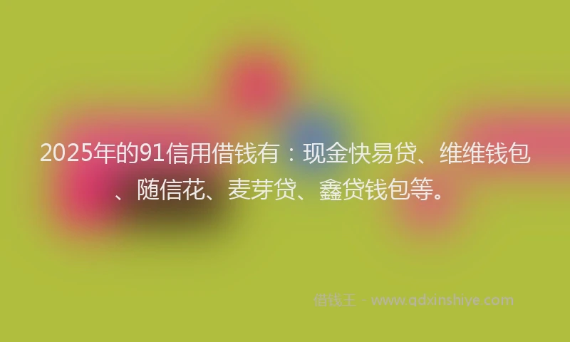 2025年的91信用借钱有：现金快易贷、维维钱包、随信花、麦芽贷、鑫贷钱包等。