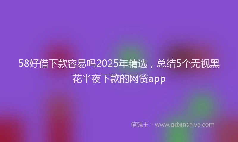 58好借下款容易吗2025年精选，总结5个无视黑花半夜下款的网贷app