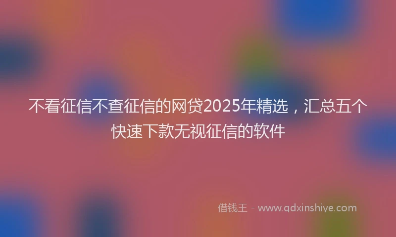 不看征信不查征信的网贷2025年精选，汇总五个快速下款无视征信的软件