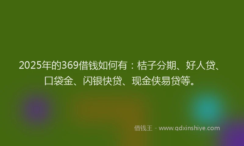 2025年的369借钱如何有：桔子分期、好人贷、口袋金、闪银快贷、现金侠易贷等。