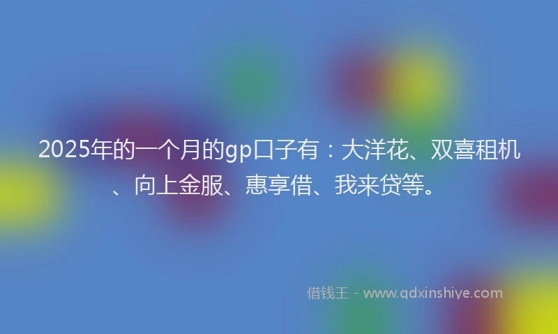 2025年的一个月的gp口子有：大洋花、双喜租机、向上金服、惠享借、我来贷等。