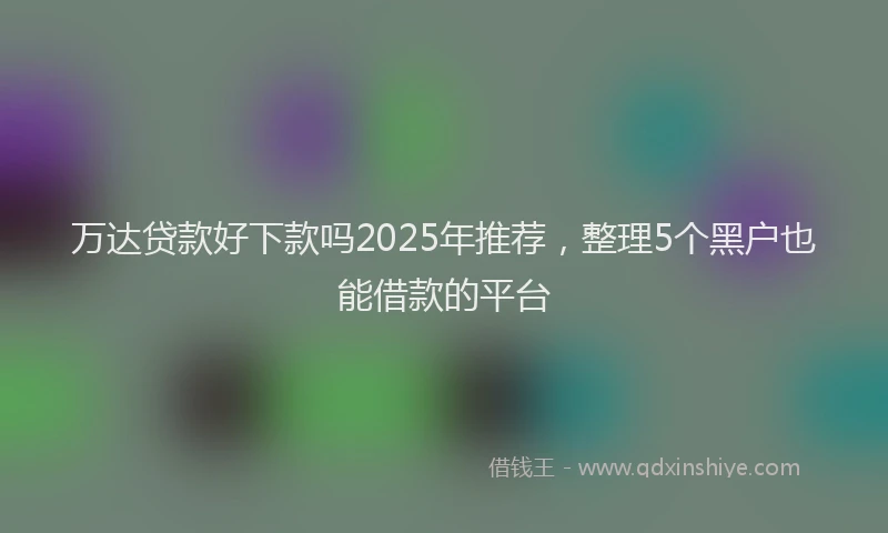 万达贷款好下款吗2025年推荐，整理5个黑户也能借款的平台