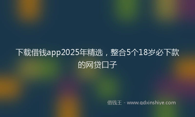 下载借钱app2025年精选，整合5个18岁必下款的网贷口子