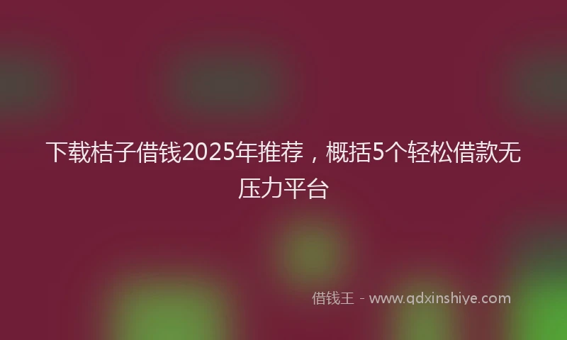 下载桔子借钱2025年推荐，概括5个轻松借款无压力平台