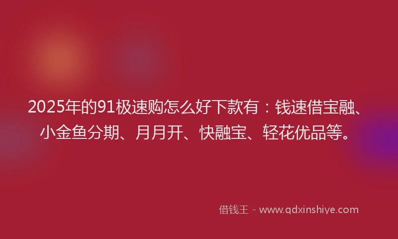 2025年的91极速购怎么好下款有：钱速借宝融、小金鱼分期、月月开、快融宝、轻花优品等。