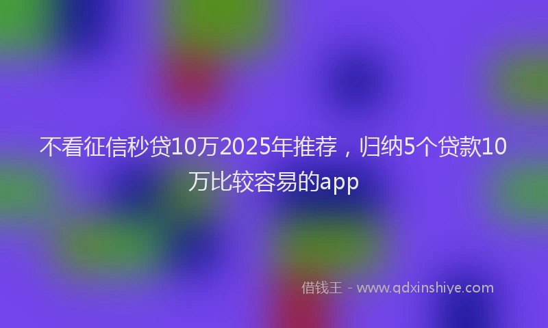不看征信秒贷10万2025年推荐，归纳5个贷款10万比较容易的app