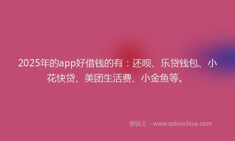 2025年的app好借钱的有：还呗、乐贷钱包、小花快贷、美团生活费、小金鱼等。