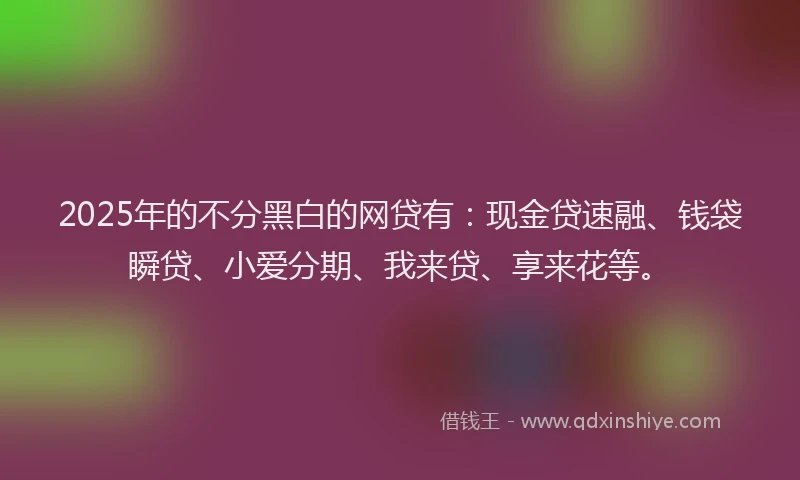 2025年的不分黑白的网贷有：现金贷速融、钱袋瞬贷、小爱分期、我来贷、享来花等。