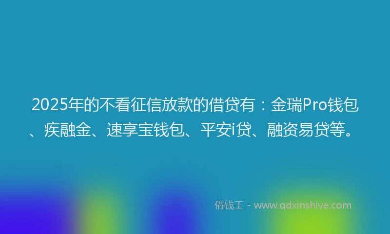 2025年的不看征信放款的借贷有：金瑞Pro钱包、疾融金、速享宝钱包、平安i贷、融资易贷等。