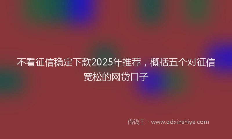 不看征信稳定下款2025年推荐，概括五个对征信宽松的网贷口子