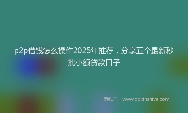 p2p借钱怎么操作2025年推荐，分享五个最新秒批小额贷款口子