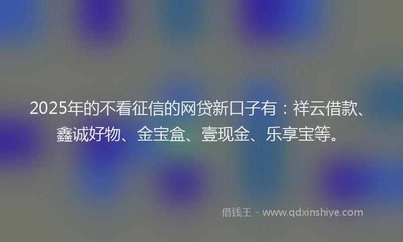 2025年的不看征信的网贷新口子有：祥云借款、鑫诚好物、金宝盒、壹现金、乐享宝等。