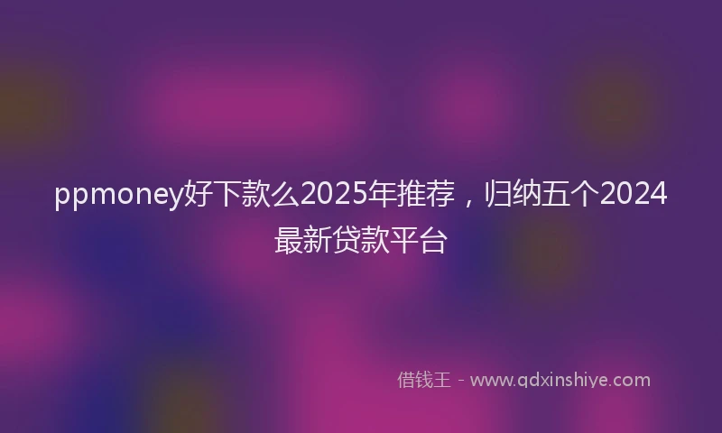 ppmoney好下款么2025年推荐，归纳五个2024最新贷款平台