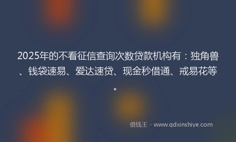 2025年的不看征信查询次数贷款机构有：独角兽、钱袋速易、爱达速贷、现金秒借通、戒易花等。