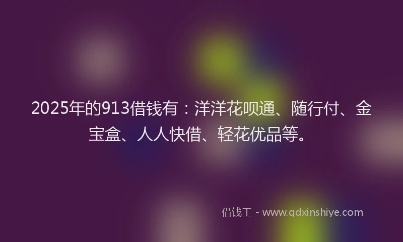 2025年的913借钱有：洋洋花呗通、随行付、金宝盒、人人快借、轻花优品等。
