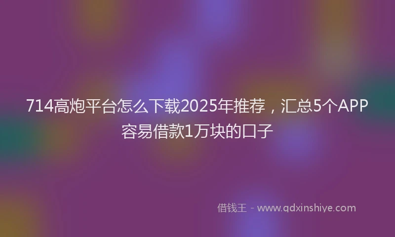 714高炮平台怎么下载2025年推荐，汇总5个APP容易借款1万块的口子