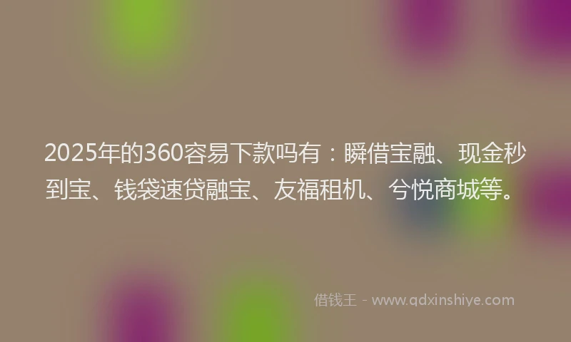2025年的360容易下款吗有：瞬借宝融、现金秒到宝、钱袋速贷融宝、友福租机、兮悦商城等。