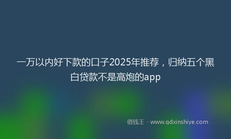 一万以内好下款的口子2025年推荐，归纳五个黑白贷款不是高炮的app