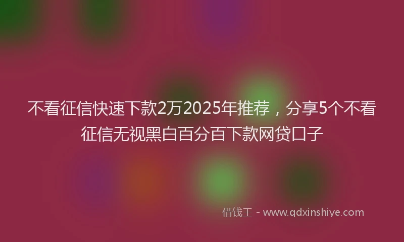 不看征信快速下款2万2025年推荐，分享5个不看征信无视黑白百分百下款网贷口子