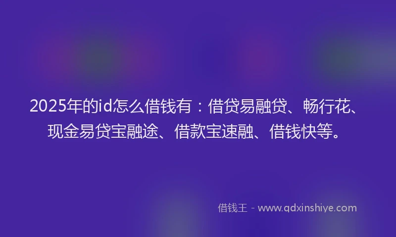 2025年的id怎么借钱有：借贷易融贷、畅行花、现金易贷宝融途、借款宝速融、借钱快等。