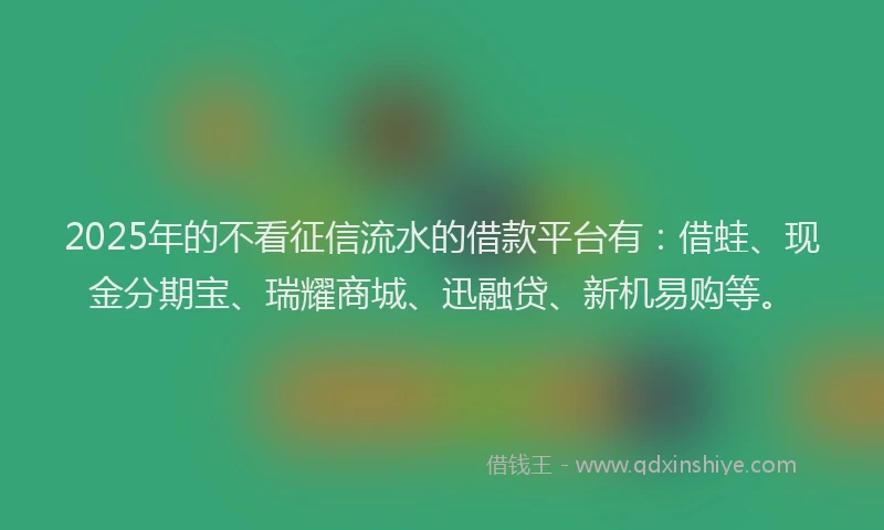 2025年的不看征信流水的借款平台有：借蛙、现金分期宝、瑞耀商城、迅融贷、新机易购等。
