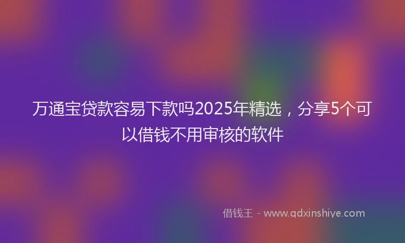 万通宝贷款容易下款吗2025年精选，分享5个可以借钱不用审核的软件