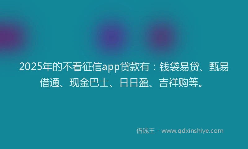 2025年的不看征信app贷款有：钱袋易贷、甄易借通、现金巴士、日日盈、吉祥购等。
