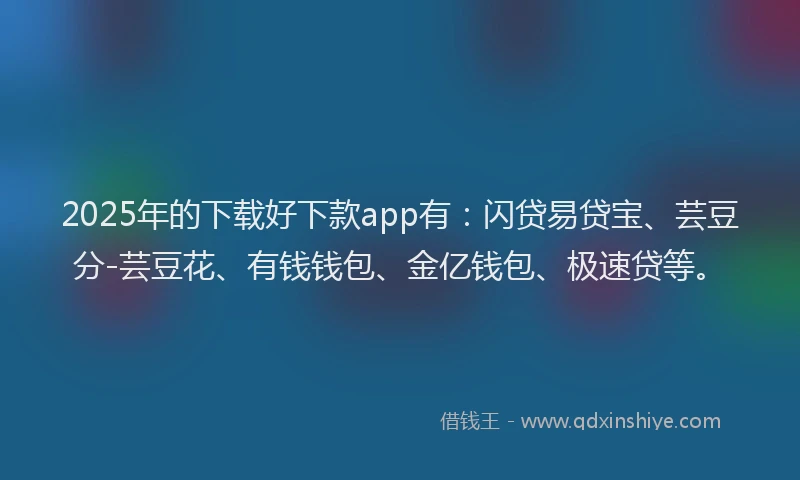 2025年的下载好下款app有：闪贷易贷宝、芸豆分-芸豆花、有钱钱包、金亿钱包、极速贷等。