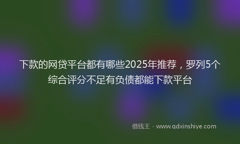 下款的网贷平台都有哪些2025年推荐，罗列5个综合评分不足有负债都能下款平台