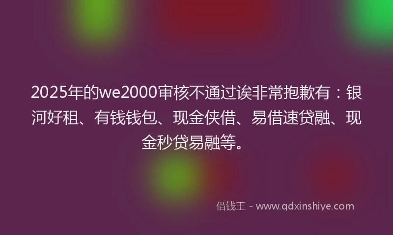 2025年的we2000审核不通过诶非常抱歉有：银河好租、有钱钱包、现金侠借、易借速贷融、现金秒贷易融等。