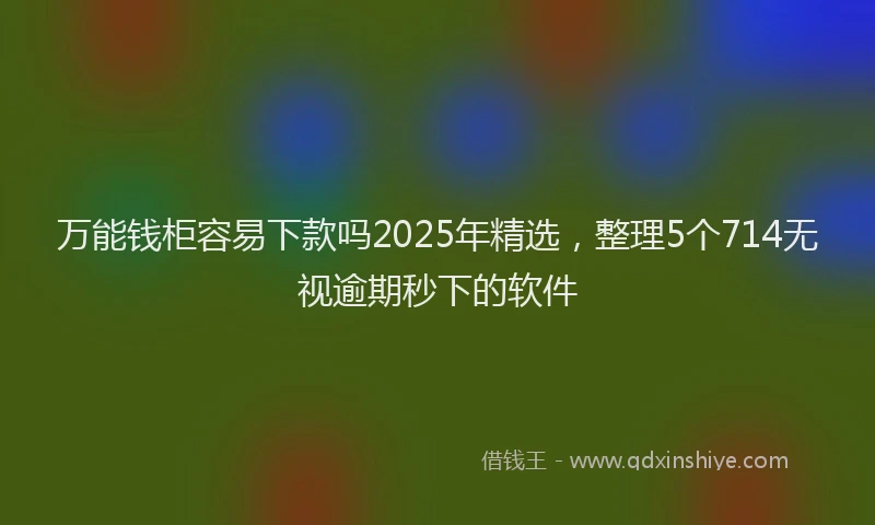 万能钱柜容易下款吗2025年精选，整理5个714无视逾期秒下的软件