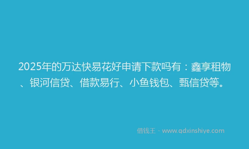 2025年的万达快易花好申请下款吗有：鑫享租物、银河信贷、借款易行、小鱼钱包、甄信贷等。