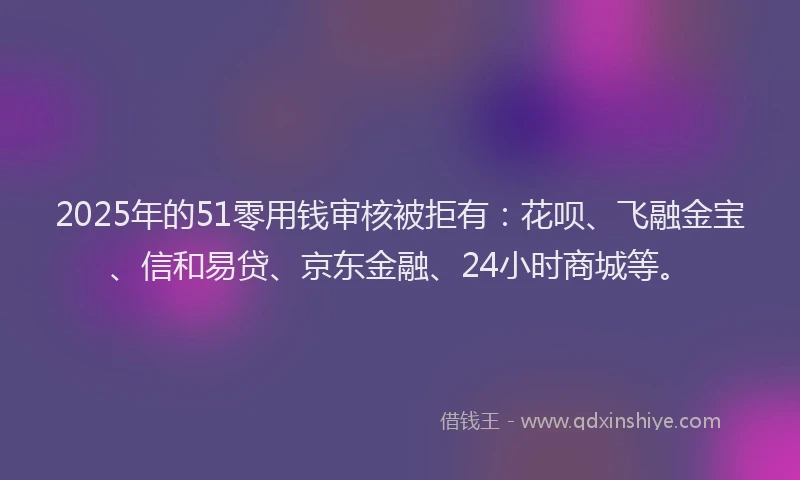2025年的51零用钱审核被拒有：花呗、飞融金宝、信和易贷、京东金融、24小时商城等。