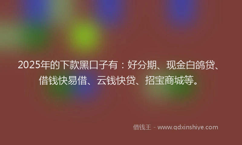 2025年的下款黑口子有：好分期、现金白鸽贷、借钱快易借、云钱快贷、招宝商城等。