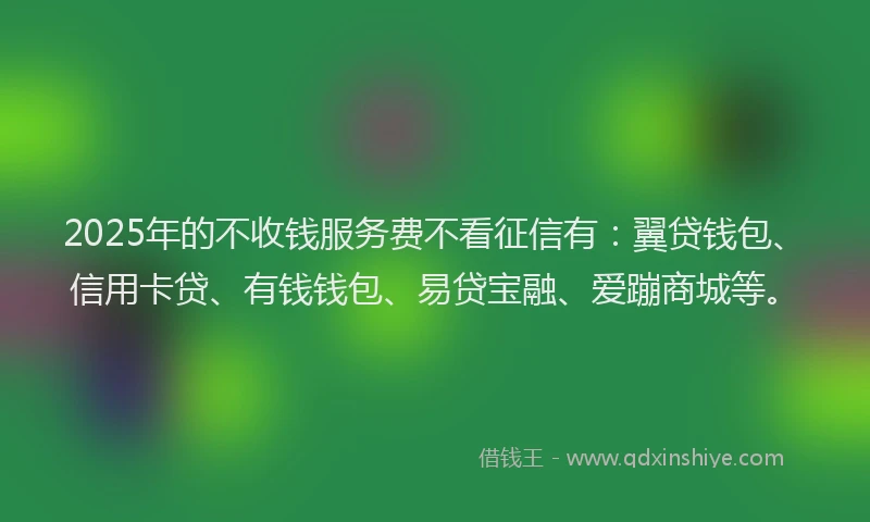2025年的不收钱服务费不看征信有：翼贷钱包、信用卡贷、有钱钱包、易贷宝融、爱蹦商城等。