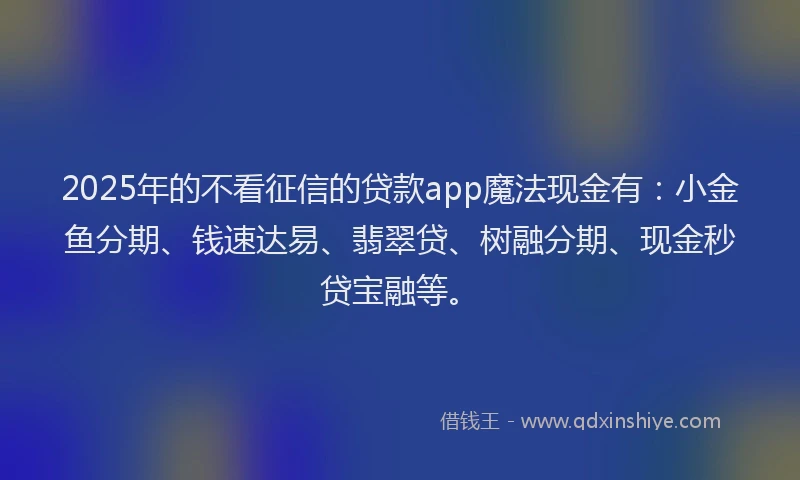 2025年的不看征信的贷款app魔法现金有：小金鱼分期、钱速达易、翡翠贷、树融分期、现金秒贷宝融等。