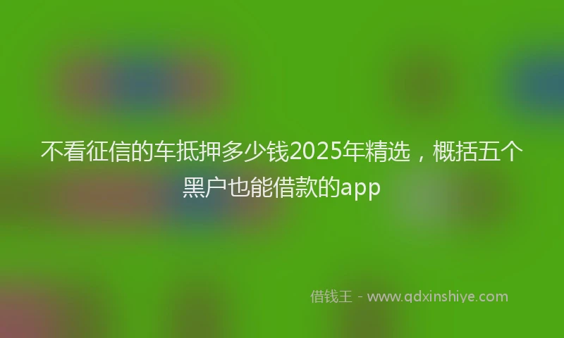 不看征信的车抵押多少钱2025年精选，概括五个黑户也能借款的app