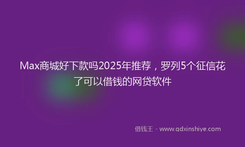 Max商城好下款吗2025年推荐，罗列5个征信花了可以借钱的网贷软件