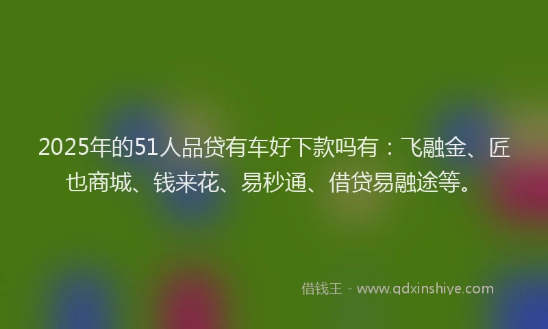 2025年的51人品贷有车好下款吗有：飞融金、匠也商城、钱来花、易秒通、借贷易融途等。