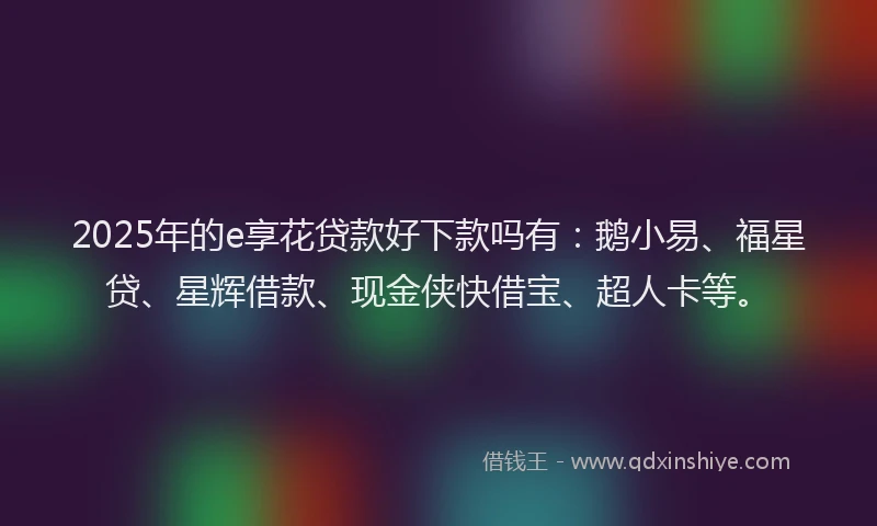 2025年的e享花贷款好下款吗有：鹅小易、福星贷、星辉借款、现金侠快借宝、超人卡等。
