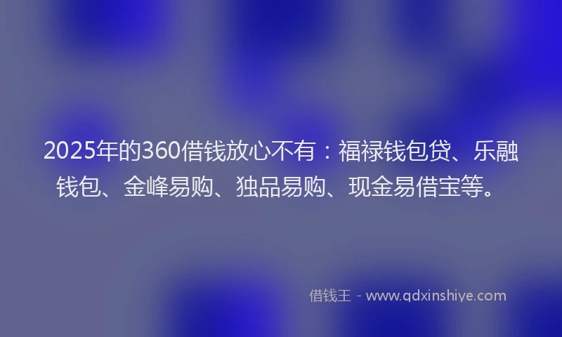 2025年的360借钱放心不有：福禄钱包贷、乐融钱包、金峰易购、独品易购、现金易借宝等。