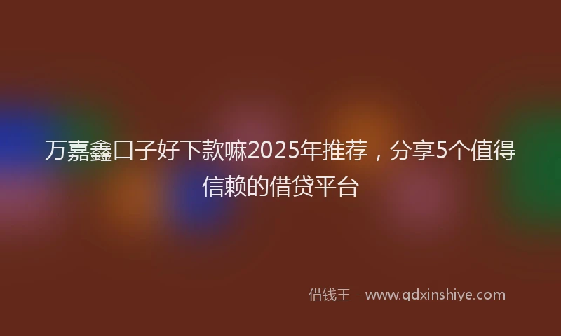 万嘉鑫口子好下款嘛2025年推荐，分享5个值得信赖的借贷平台