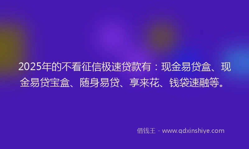2025年的不看征信极速贷款有：现金易贷盒、现金易贷宝盒、随身易贷、享来花、钱袋速融等。