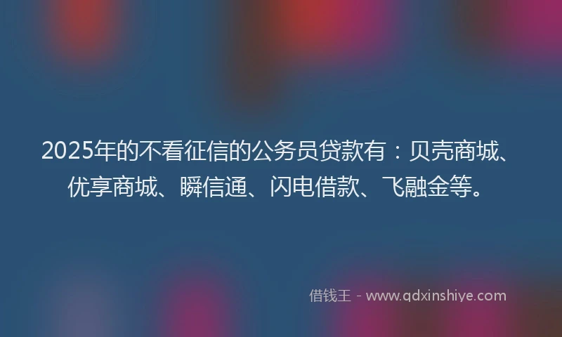 2025年的不看征信的公务员贷款有：贝壳商城、优享商城、瞬信通、闪电借款、飞融金等。