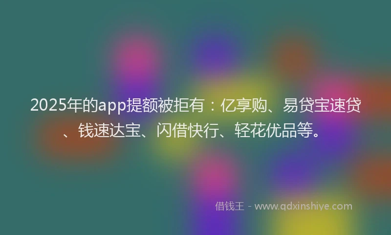 2025年的app提额被拒有：亿享购、易贷宝速贷、钱速达宝、闪借快行、轻花优品等。