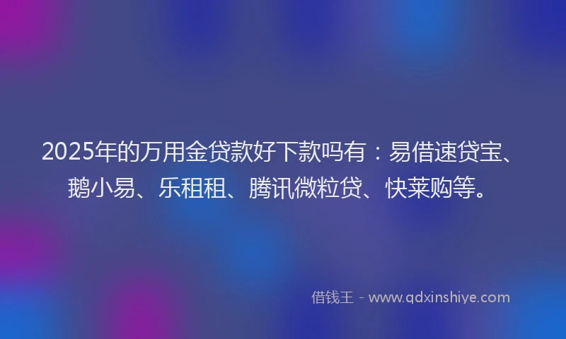 2025年的万用金贷款好下款吗有：易借速贷宝、鹅小易、乐租租、腾讯微粒贷、快莱购等。
