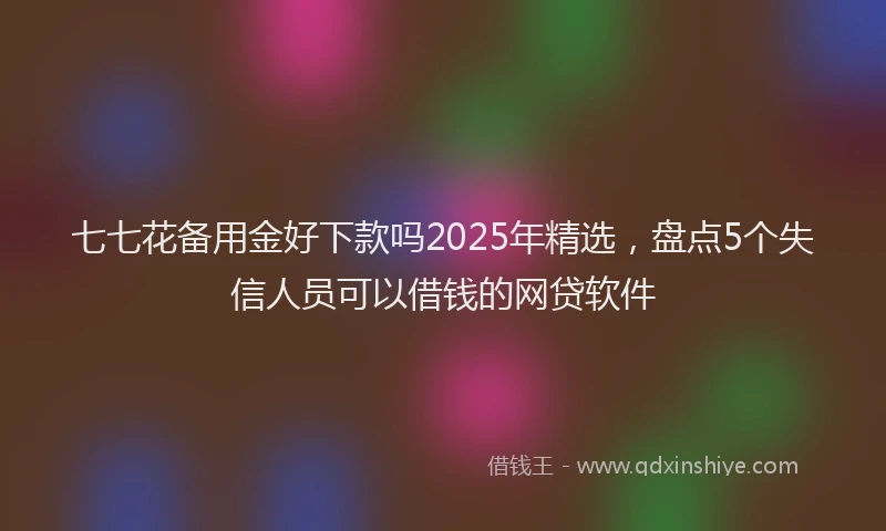 七七花备用金好下款吗2025年精选，盘点5个失信人员可以借钱的网贷软件