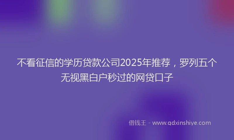 不看征信的学历贷款公司2025年推荐，罗列五个无视黑白户秒过的网贷口子