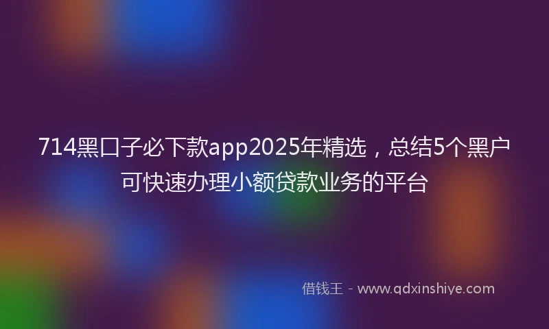 714黑口子必下款app2025年精选，总结5个黑户可快速办理小额贷款业务的平台